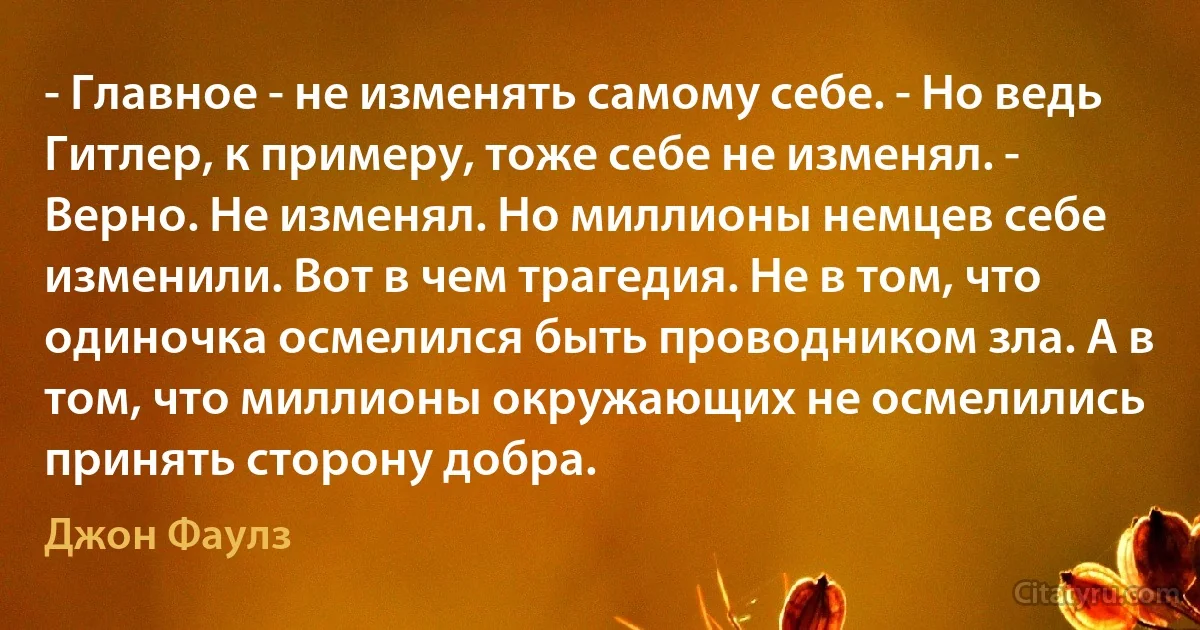 - Главное - не изменять самому себе. - Но ведь Гитлер, к примеру, тоже себе не изменял. - Верно. Не изменял. Но миллионы немцев себе изменили. Вот в чем трагедия. Не в том, что одиночка осмелился быть проводником зла. А в том, что миллионы окружающих не осмелились принять сторону добра. (Джон Фаулз)