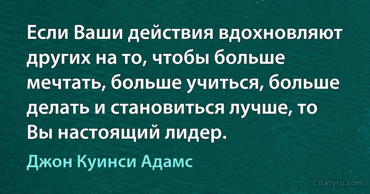 Если Ваши действия вдохновляют других на то, чтобы больше мечтать, больше учиться, больше делать и становиться лучше, то Вы настоящий лидер. (Джон Куинси Адамс)