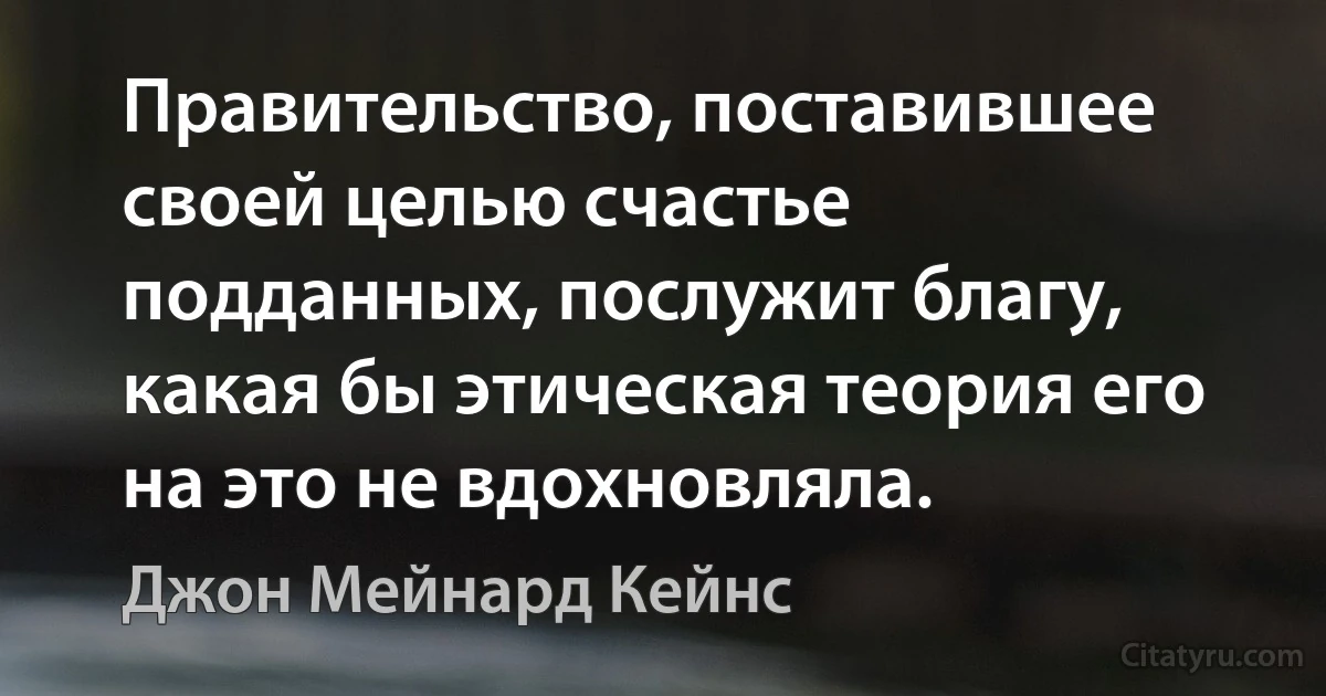 Правительство, поставившее своей целью счастье подданных, послужит благу, какая бы этическая теория его на это не вдохновляла. (Джон Мейнард Кейнс)