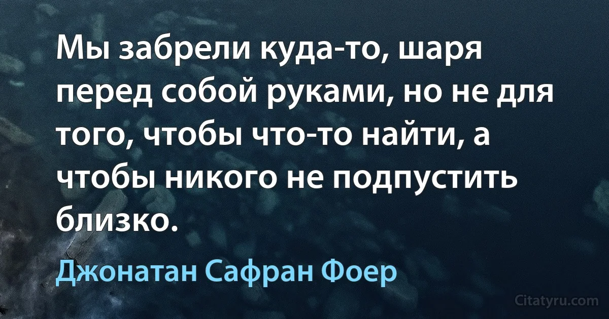 Мы забрели куда-то, шаря перед собой руками, но не для того, чтобы что-то найти, а чтобы никого не подпустить близко. (Джонатан Сафран Фоер)