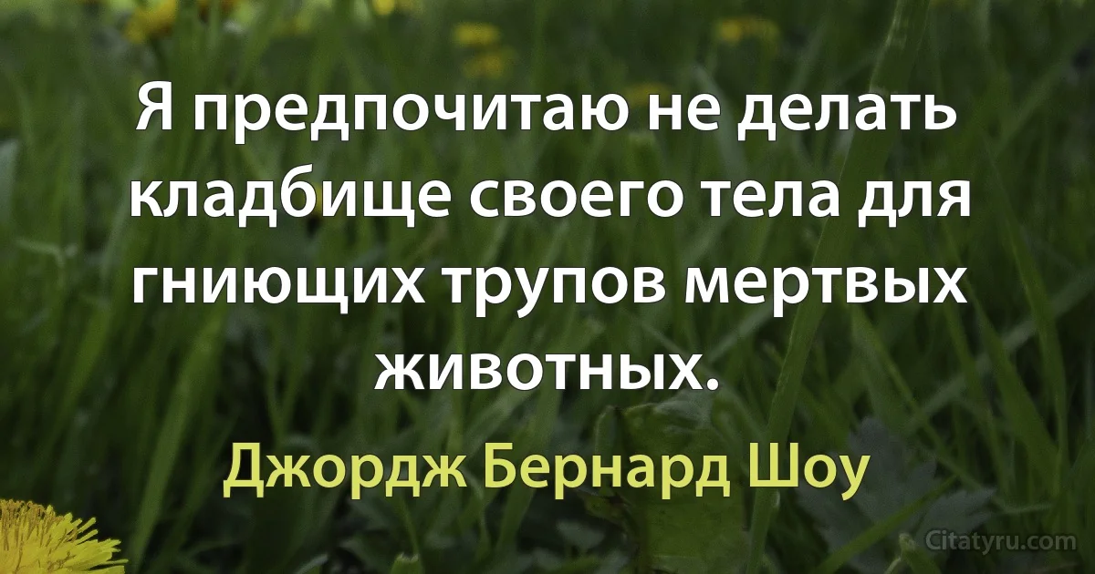 Я предпочитаю не делать кладбище своего тела для гниющих трупов мертвых животных. (Джордж Бернард Шоу)