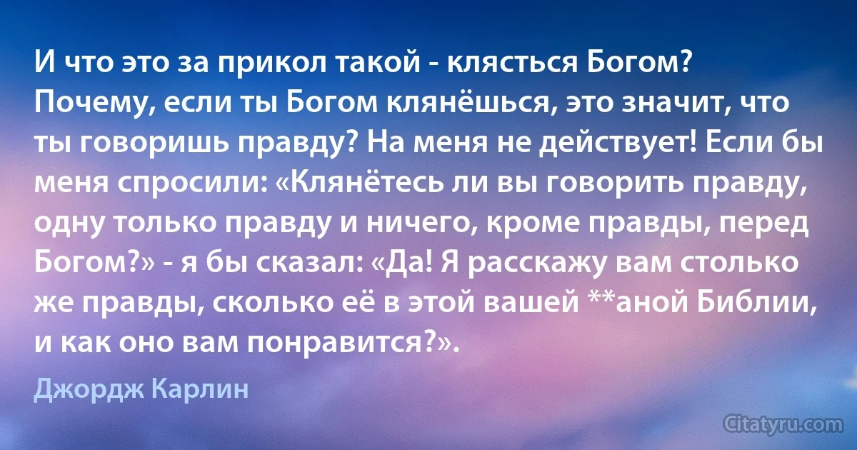 И что это за прикол такой - клясться Богом? Почему, если ты Богом клянёшься, это значит, что ты говоришь правду? На меня не действует! Если бы меня спросили: «Клянётесь ли вы говорить правду, одну только правду и ничего, кроме правды, перед Богом?» - я бы сказал: «Да! Я расскажу вам столько же правды, сколько её в этой вашей **аной Библии, и как оно вам понравится?». (Джордж Карлин)