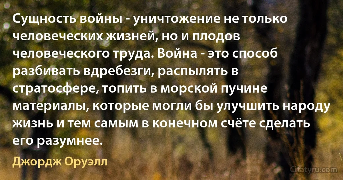 Сущность войны - уничтожение не только человеческих жизней, но и плодов человеческого труда. Война - это способ разбивать вдребезги, распылять в стратосфере, топить в морской пучине материалы, которые могли бы улучшить народу жизнь и тем самым в конечном счёте сделать его разумнее. (Джордж Оруэлл)