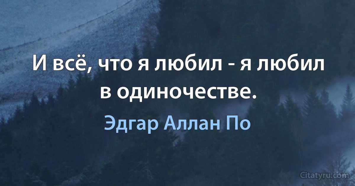 И всё, что я любил - я любил в одиночестве. (Эдгар Аллан По)