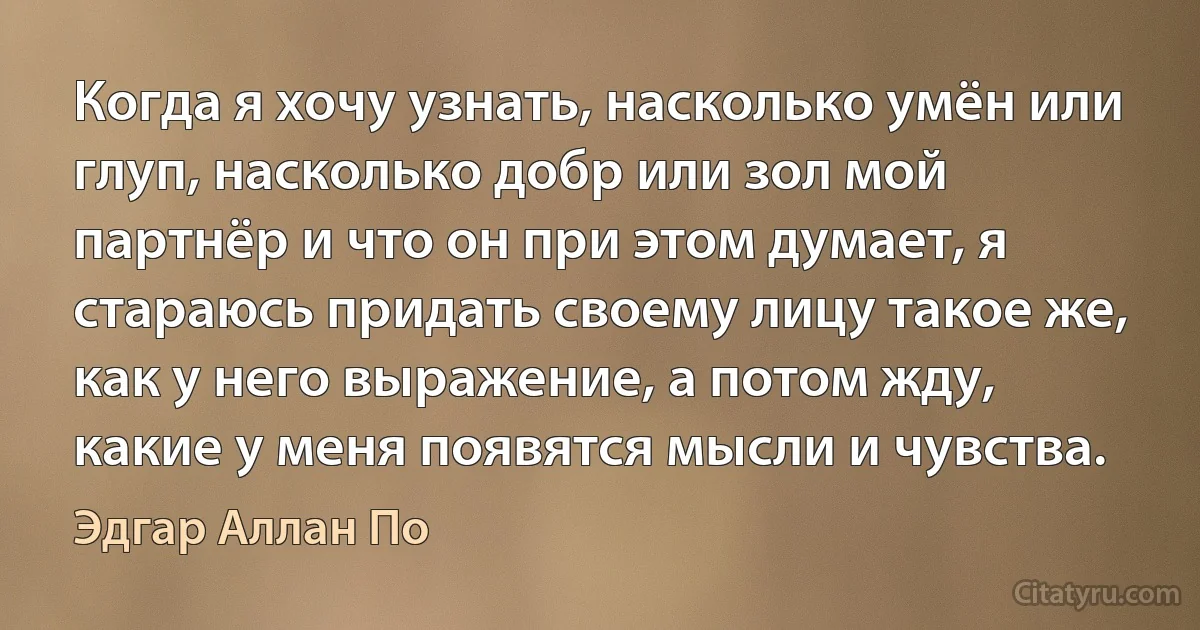 Когда я хочу узнать, насколько умён или глуп, насколько добр или зол мой партнёр и что он при этом думает, я стараюсь придать своему лицу такое же, как у него выражение, а потом жду, какие у меня появятся мысли и чувства. (Эдгар Аллан По)