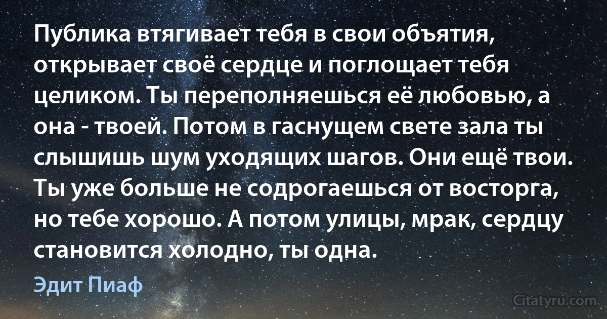 Публика втягивает тебя в свои объятия, открывает своё сердце и поглощает тебя целиком. Ты переполняешься её любовью, а она - твоей. Потом в гаснущем свете зала ты слышишь шум уходящих шагов. Они ещё твои. Ты уже больше не содрогаешься от восторга, но тебе хорошо. А потом улицы, мрак, сердцу становится холодно, ты одна. (Эдит Пиаф)