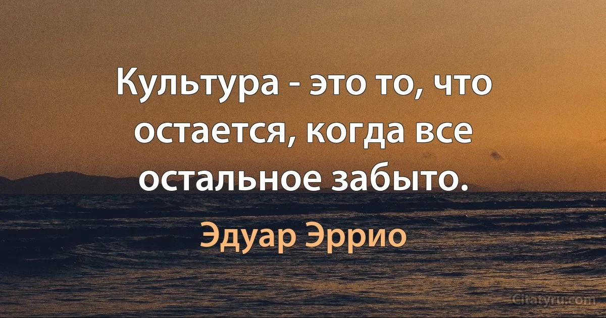 Культура - это то, что остается, когда все остальное забыто. (Эдуар Эррио)