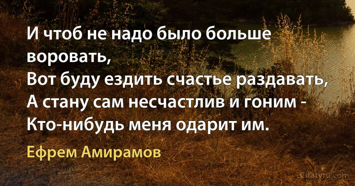 И чтоб не надо было больше воровать,
Вот буду ездить счастье раздавать,
А стану сам несчастлив и гоним -
Кто-нибудь меня одарит им. (Ефрем Амирамов)