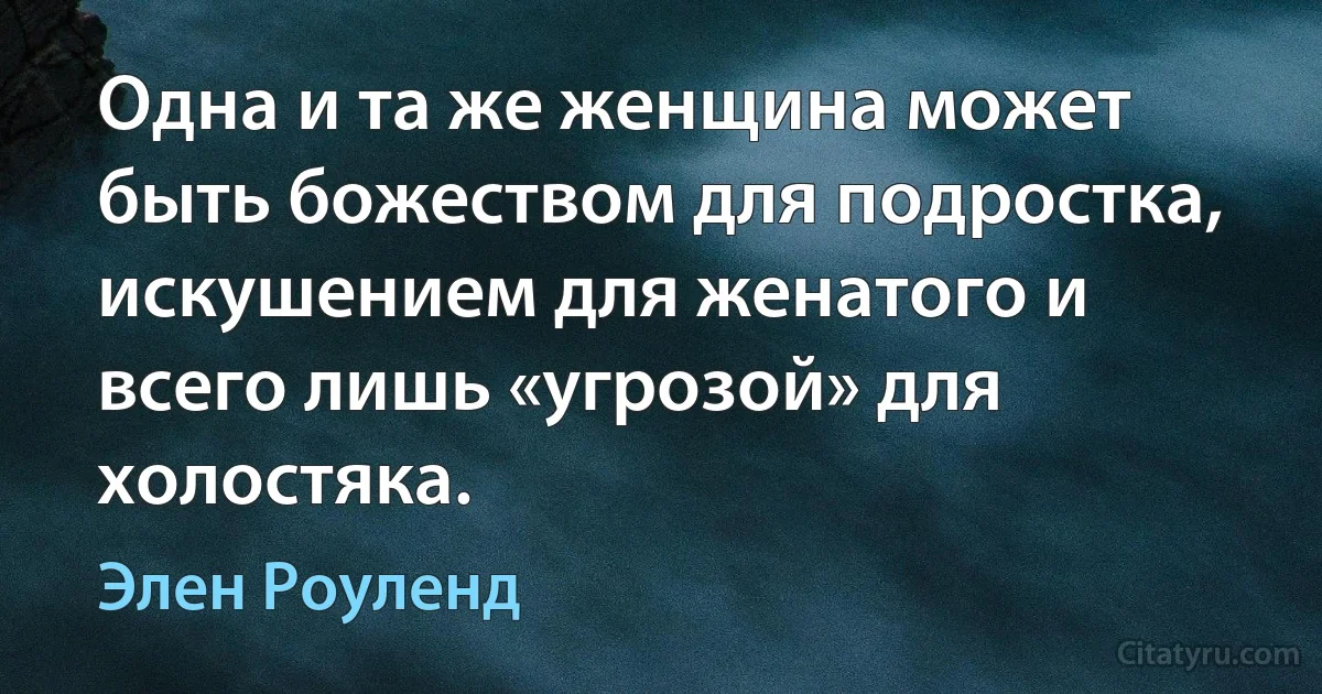 Одна и та же женщина может быть божеством для подростка, искушением для женатого и всего лишь «угрозой» для холостяка. (Элен Роуленд)