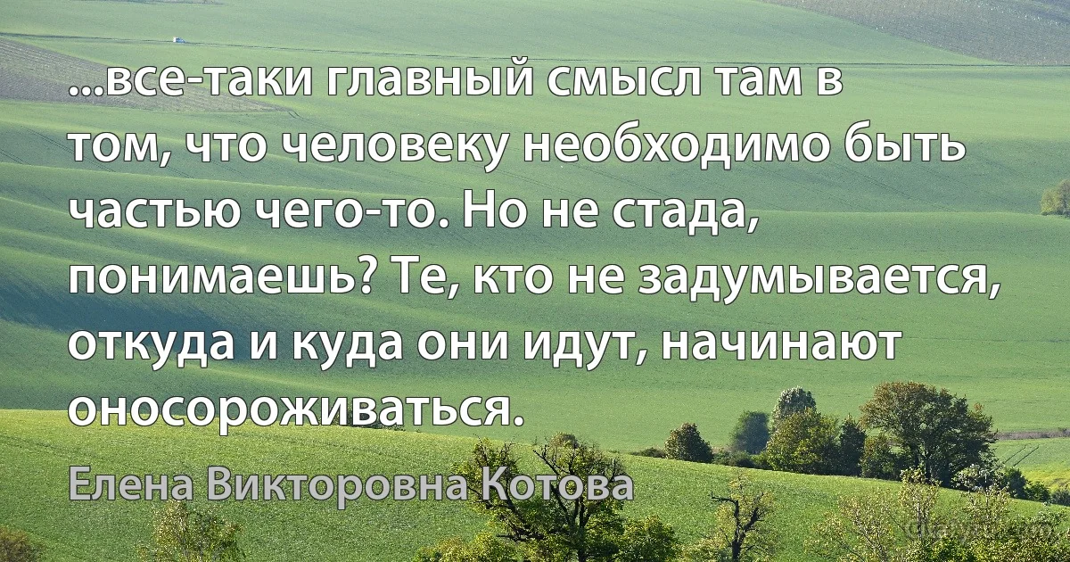 ...все-таки главный смысл там в том, что человеку необходимо быть частью чего-то. Но не стада, понимаешь? Те, кто не задумывается, откуда и куда они идут, начинают оносороживаться. (Елена Викторовна Котова)