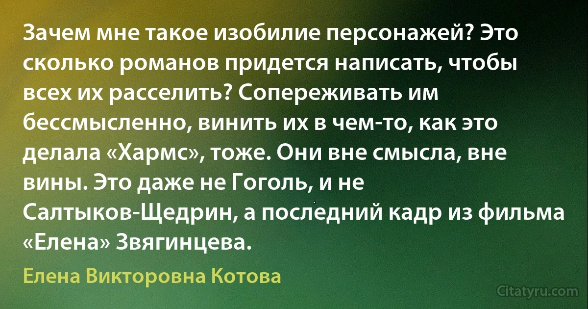 Зачем мне такое изобилие персонажей? Это сколько романов придется написать, чтобы всех их расселить? Сопереживать им бессмысленно, винить их в чем-то, как это делала «Хармс», тоже. Они вне смысла, вне вины. Это даже не Гоголь, и не Салтыков-Щедрин, а последний кадр из фильма «Елена» Звягинцева. (Елена Викторовна Котова)