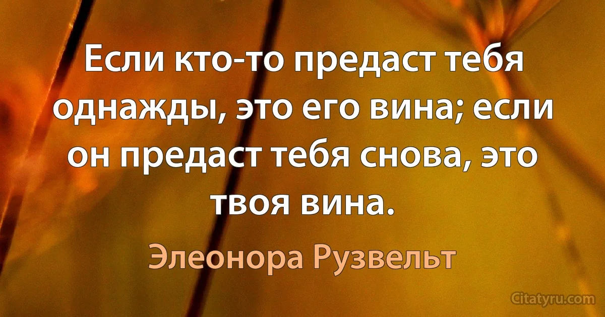 Если кто-то предаст тебя однажды, это его вина; если он предаст тебя снова, это твоя вина. (Элеонора Рузвельт)