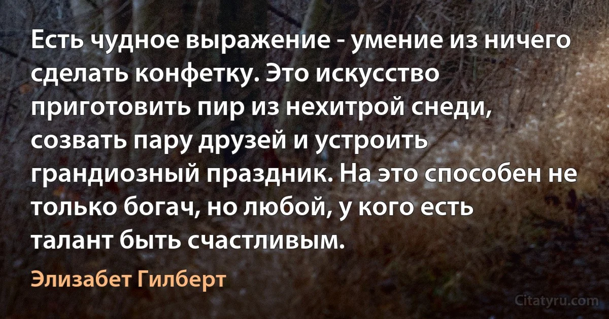 Есть чудное выражение - умение из ничего сделать конфетку. Это искусство приготовить пир из нехитрой снеди, созвать пару друзей и устроить грандиозный праздник. На это способен не только богач, но любой, у кого есть талант быть счастливым. (Элизабет Гилберт)