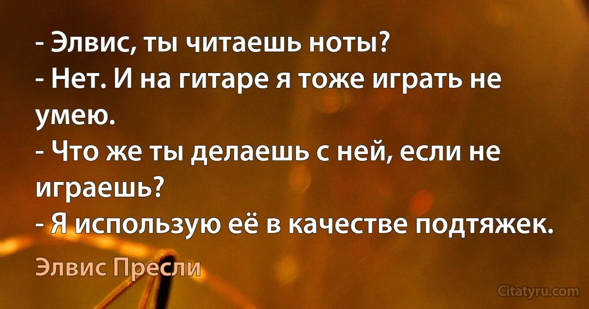 - Элвис, ты читаешь ноты?
- Нет. И на гитаре я тоже играть не умею.
- Что же ты делаешь с ней, если не играешь?
- Я использую её в качестве подтяжек. (Элвис Пресли)