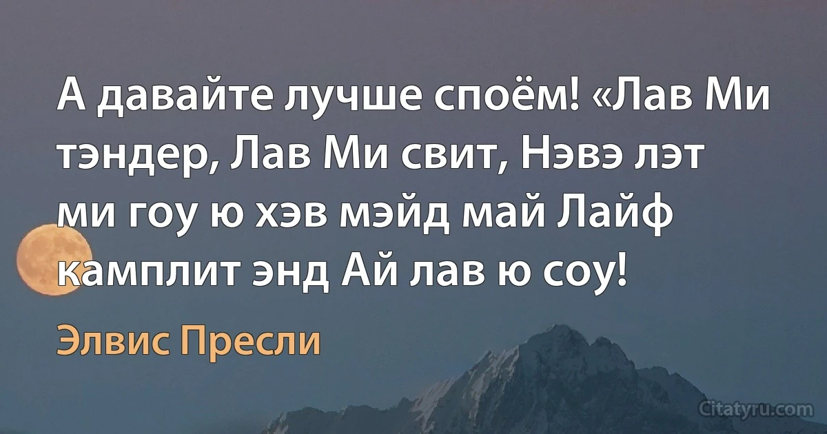 А давайте лучше споём! «Лав Ми тэндер, Лав Ми свит, Нэвэ лэт ми гоу ю хэв мэйд май Лайф камплит энд Ай лав ю соу! (Элвис Пресли)