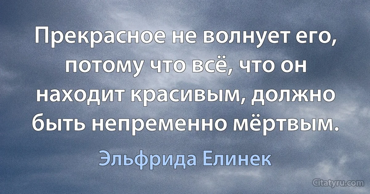 Прекрасное не волнует его, потому что всё, что он находит красивым, должно быть непременно мёртвым. (Эльфрида Елинек)