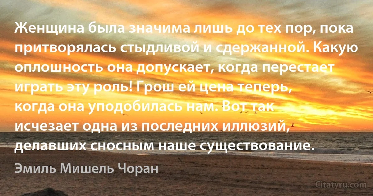 Женщина была значима лишь до тех пор, пока притворялась стыдливой и сдержанной. Какую оплошность она допускает, когда перестает играть эту роль! Грош ей цена теперь, когда она уподобилась нам. Вот так исчезает одна из последних иллюзий, делавших сносным наше существование. (Эмиль Мишель Чоран)