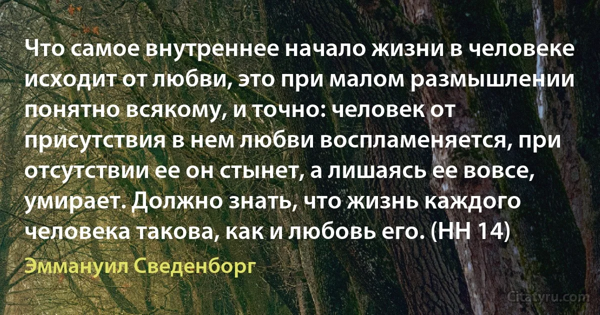 Что самое внутреннее начало жизни в человеке исходит от любви, это при малом размышлении понятно всякому, и точно: человек от присутствия в нем любви воспламеняется, при отсутствии ее он стынет, а лишаясь ее вовсе, умирает. Должно знать, что жизнь каждого человека такова, как и любовь его. (HH 14) (Эммануил Сведенборг)