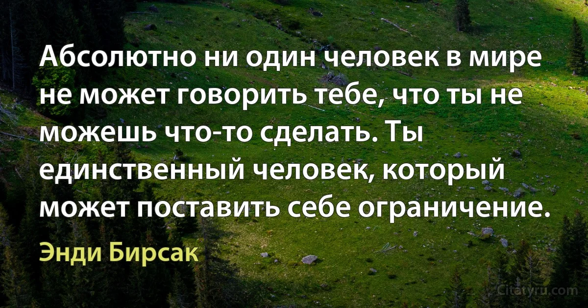 Абсолютно ни один человек в мире не может говорить тебе, что ты не можешь что-то сделать. Ты единственный человек, который может поставить себе ограничение. (Энди Бирсак)