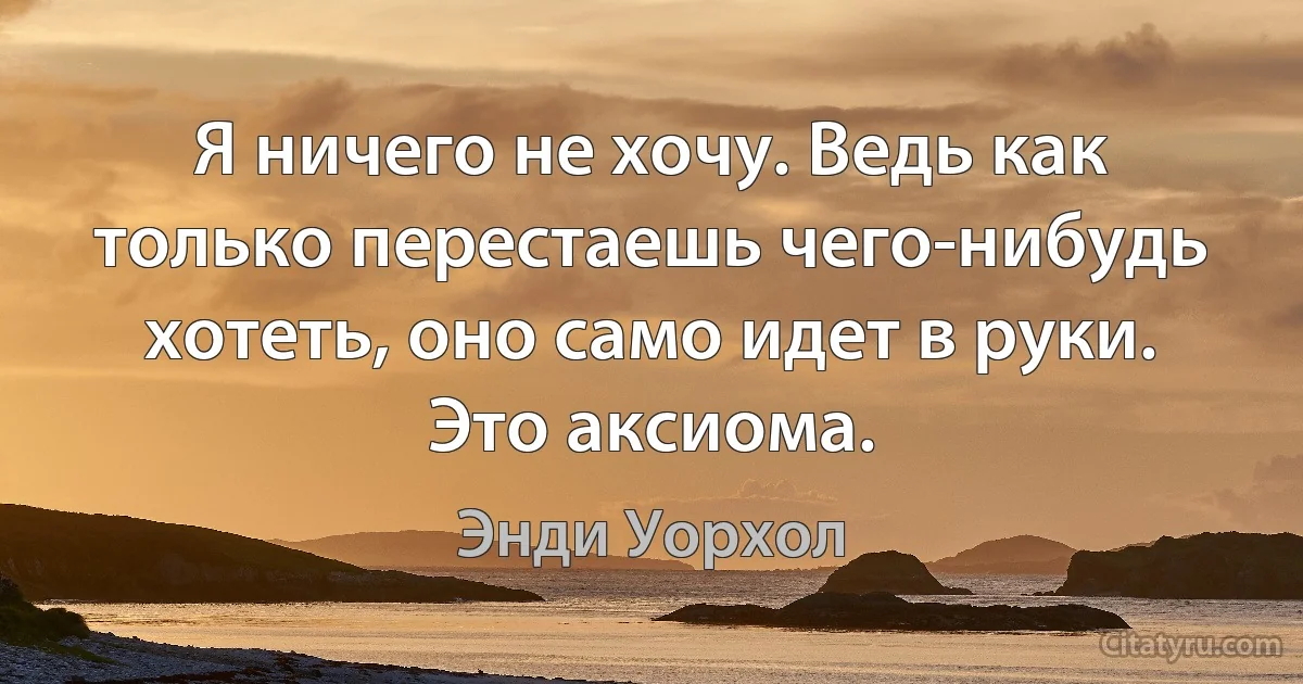 Я ничего не хочу. Ведь как только перестаешь чего-нибудь хотеть, оно само идет в руки. Это аксиома. (Энди Уорхол)