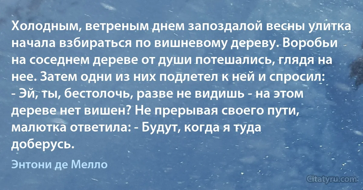 Холодным, ветреным днем запоздалой весны улитка начала взбираться по вишневому дереву. Воробьи на соседнем дереве от души потешались, глядя на нее. Затем одни из них подлетел к ней и спросил:
- Эй, ты, бестолочь, разве не видишь - на этом дереве нет вишен? Не прерывая своего пути, малютка ответила: - Будут, когда я туда доберусь. (Энтони де Мелло)