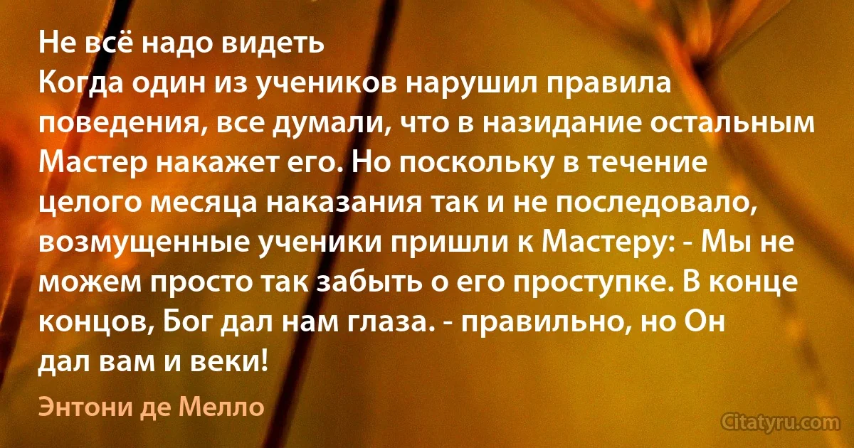 Не всё надо видеть
Когда один из учеников нарушил правила поведения, все думали, что в назидание остальным Мастер накажет его. Но поскольку в течение целого месяца наказания так и не последовало, возмущенные ученики пришли к Мастеру: - Мы не можем просто так забыть о его проступке. В конце концов, Бог дал нам глаза. - правильно, но Он дал вам и веки! (Энтони де Мелло)