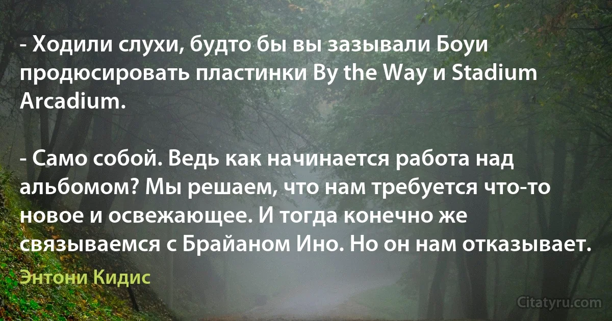 - Ходили слухи, будто бы вы зазывали Боуи продюсировать пластинки By the Way и Stadium Arcadium.

- Само собой. Ведь как начинается работа над альбомом? Мы решаем, что нам требуется что-то новое и освежающее. И тогда конечно же связываемся с Брайаном Ино. Но он нам отказывает. (Энтони Кидис)