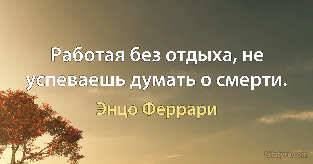 Работая без отдыха, не успеваешь думать о смерти. (Энцо Феррари)