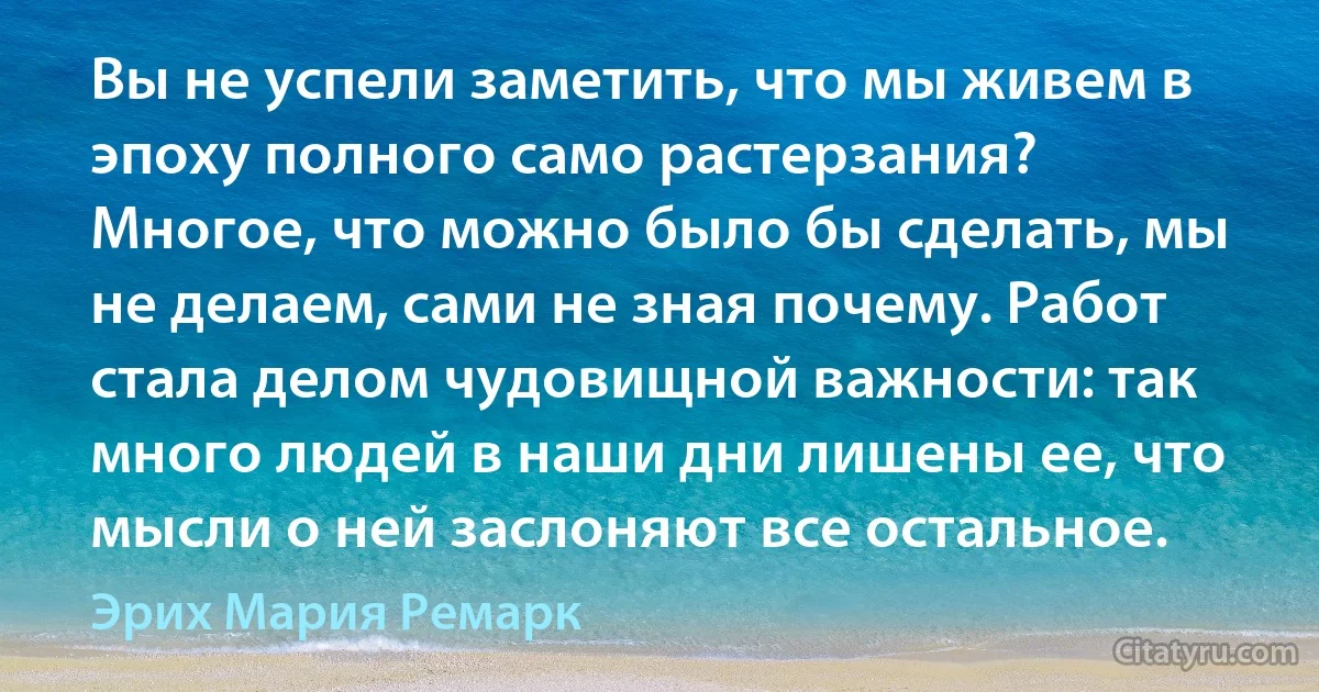 Вы не успели заметить, что мы живем в эпоху полного само растерзания? Многое, что можно было бы сделать, мы не делаем, сами не зная почему. Работ стала делом чудовищной важности: так много людей в наши дни лишены ее, что мысли о ней заслоняют все остальное. (Эрих Мария Ремарк)