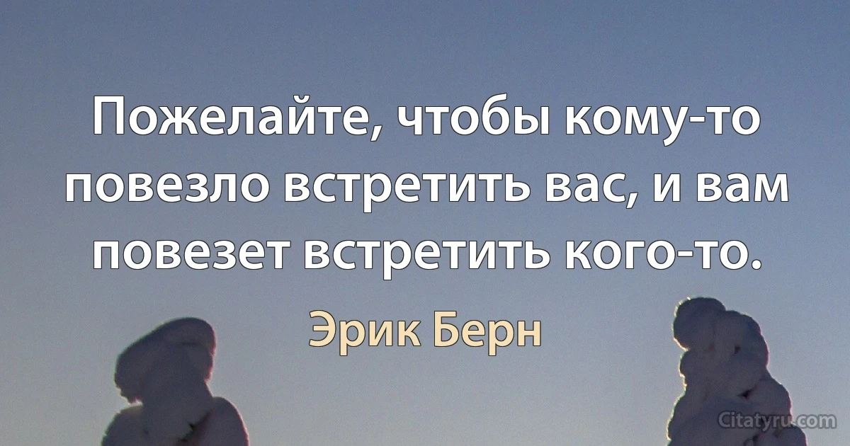 Пожелайте, чтобы кому-то повезло встретить вас, и вам повезет встретить кого-то. (Эрик Берн)