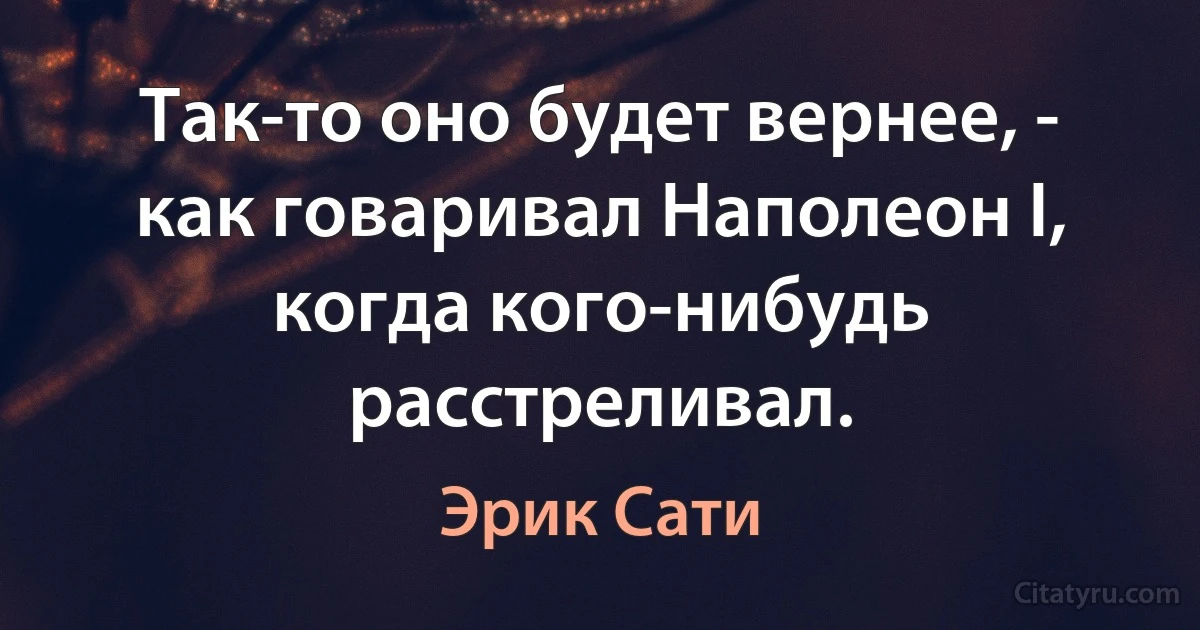 Так-то оно будет вернее, - как говаривал Наполеон I, когда кого-нибудь расстреливал. (Эрик Сати)