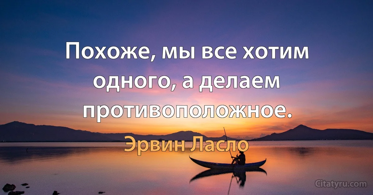 Похоже, мы все хотим одного, а делаем противоположное. (Эрвин Ласло)