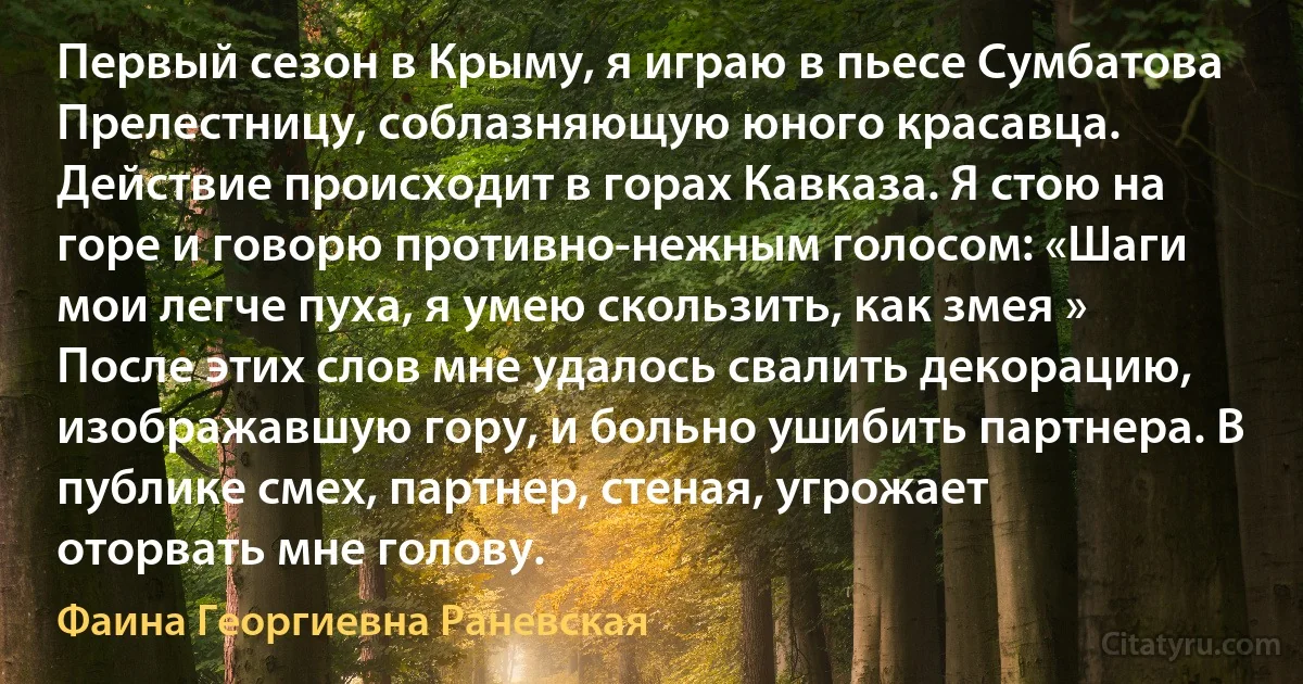 Первый сезон в Крыму, я играю в пьесе Сумбатова Прелестницу, соблазняющую юного красавца. Действие происходит в горах Кавказа. Я стою на горе и говорю противно-нежным голосом: «Шаги мои легче пуха, я умею скользить, как змея » После этих слов мне удалось свалить декорацию, изображавшую гору, и больно ушибить партнера. В публике смех, партнер, стеная, угрожает оторвать мне голову. (Фаина Георгиевна Раневская)