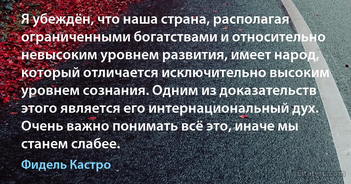 Я убеждён, что наша страна, располагая ограниченными богатствами и относительно невысоким уровнем развития, имеет народ, который отличается исключительно высоким уровнем сознания. Одним из доказательств этого является его интернациональный дух. Очень важно понимать всё это, иначе мы станем слабее. (Фидель Кастро)