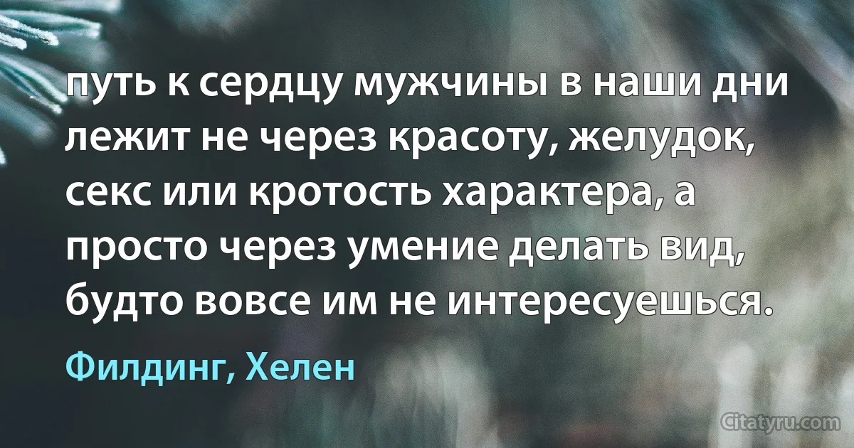 путь к сердцу мужчины в наши дни лежит не через красоту, желудок, секс или кротость характера, а просто через умение делать вид, будто вовсе им не интересуешься. (Филдинг, Хелен)