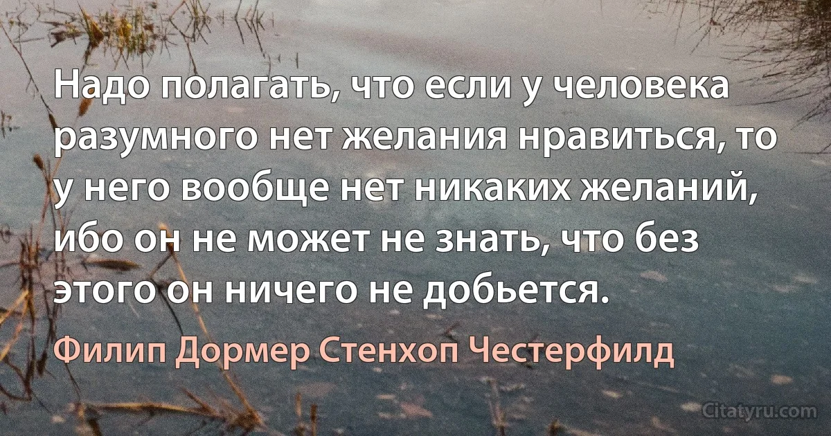 Надо полагать, что если у человека разумного нет желания нравиться, то у него вообще нет никаких желаний, ибо он не может не знать, что без этого он ничего не добьется. (Филип Дормер Стенхоп Честерфилд)