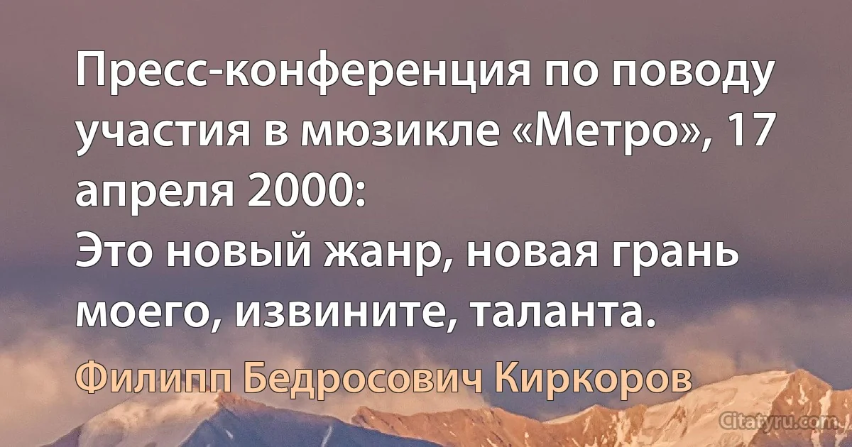 Пресс-конференция по поводу участия в мюзикле «Метро», 17 апреля 2000:
Это новый жанр, новая грань моего, извините, таланта. (Филипп Бедросович Киркоров)