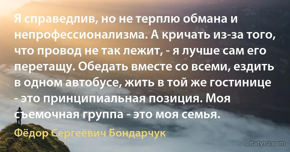 Я справедлив, но не терплю обмана и непрофессионализма. А кричать из-за того, что провод не так лежит, - я лучше сам его перетащу. Обедать вместе со всеми, ездить в одном автобусе, жить в той же гостинице - это принципиальная позиция. Моя съемочная группа - это моя семья. (Фёдор Сергеевич Бондарчук)