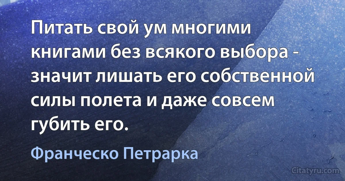 Питать свой ум многими книгами без всякого выбора - значит лишать его собственной силы полета и даже совсем губить его. (Франческо Петрарка)