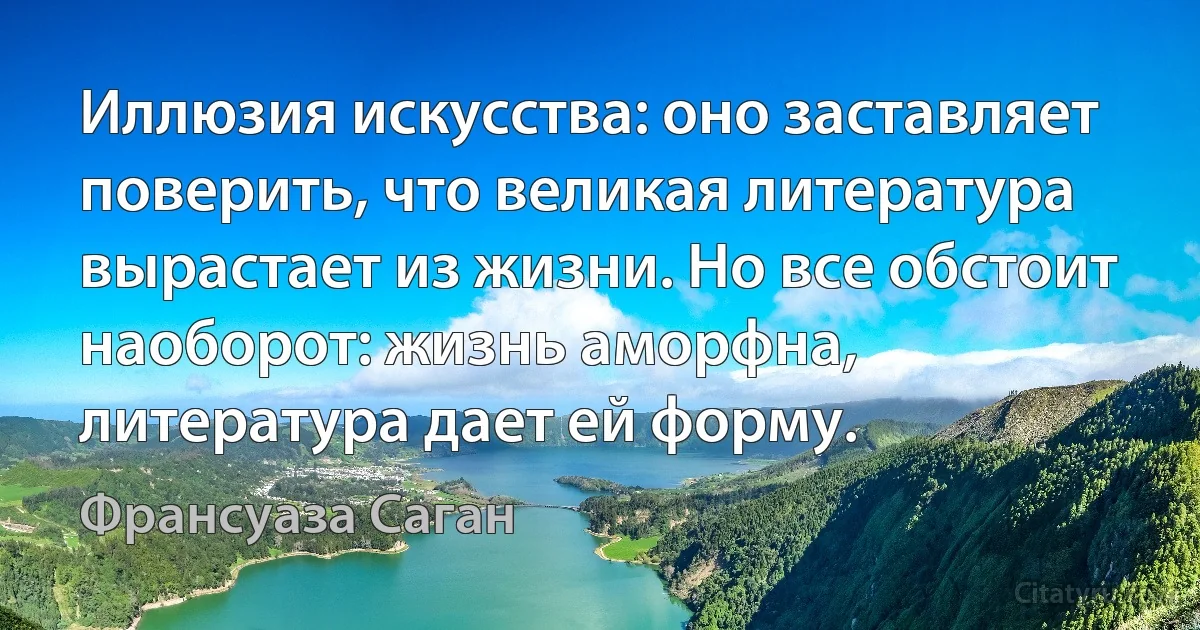 Иллюзия искусства: оно заставляет поверить, что великая литература вырастает из жизни. Но все обстоит наоборот: жизнь аморфна, литература дает ей форму. (Франсуаза Саган)