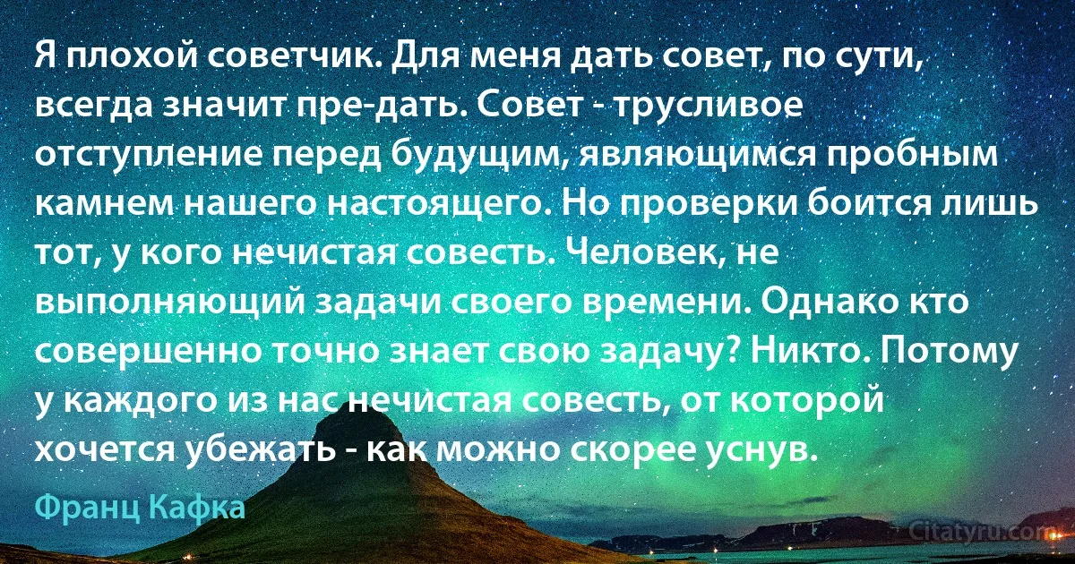 Я плохой советчик. Для меня дать совет, по сути, всегда значит пре-дать. Совет - трусливое отступление перед будущим, являющимся пробным камнем нашего настоящего. Но проверки боится лишь тот, у кого нечистая совесть. Человек, не выполняющий задачи своего времени. Однако кто совершенно точно знает свою задачу? Никто. Потому у каждого из нас нечистая совесть, от которой хочется убежать - как можно скорее уснув. (Франц Кафка)