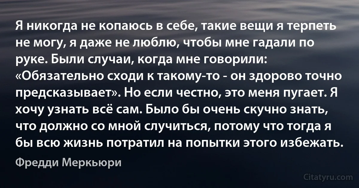 Я никогда не копаюсь в себе, такие вещи я терпеть не могу, я даже не люблю, чтобы мне гадали по руке. Были случаи, когда мне говорили: «Обязательно сходи к такому-то - он здорово точно предсказывает». Но если честно, это меня пугает. Я хочу узнать всё сам. Было бы очень скучно знать, что должно со мной случиться, потому что тогда я бы всю жизнь потратил на попытки этого избежать. (Фредди Меркьюри)