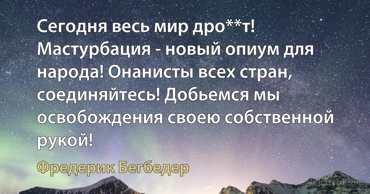 Сегодня весь мир дро**т! Мастурбация - новый опиум для народа! Онанисты всех стран, соединяйтесь! Добьемся мы освобождения своею собственной рукой! (Фредерик Бегбедер)