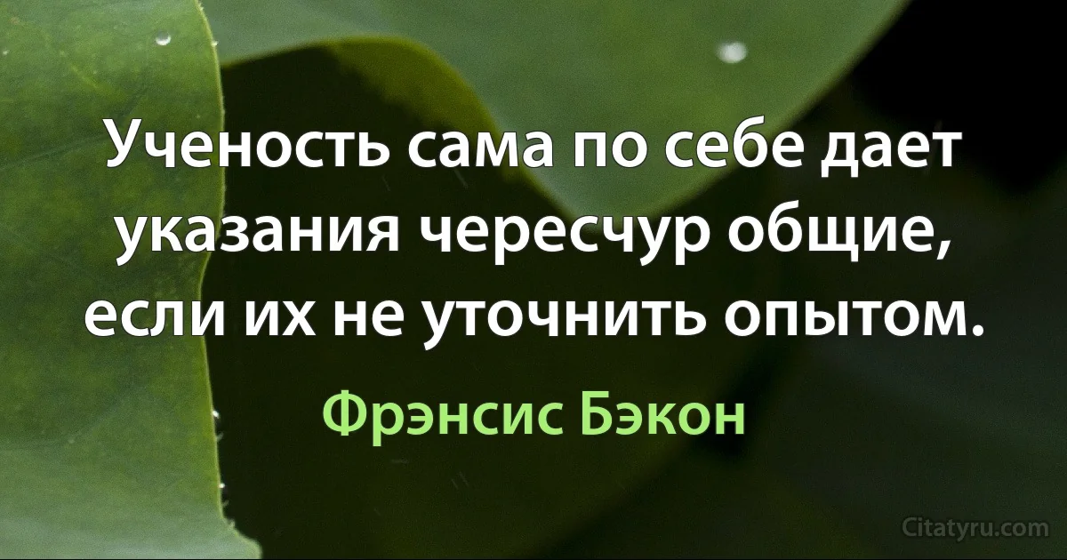 Ученость сама по себе дает указания чересчур общие, если их не уточнить опытом. (Фрэнсис Бэкон)