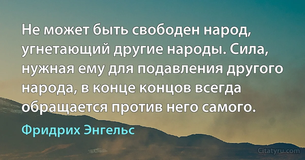 Не может быть свободен народ, угнетающий другие народы. Сила, нужная ему для подавления другого народа, в конце концов всегда обращается против него самого. (Фридрих Энгельс)