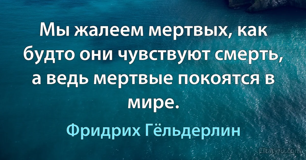 Мы жалеем мертвых, как будто они чувствуют смерть, а ведь мертвые покоятся в мире. (Фридрих Гёльдерлин)