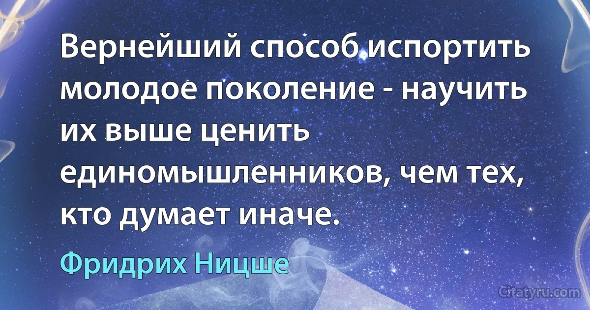 Вернейший способ испортить молодое поколение - научить их выше ценить единомышленников, чем тех, кто думает иначе. (Фридрих Ницше)