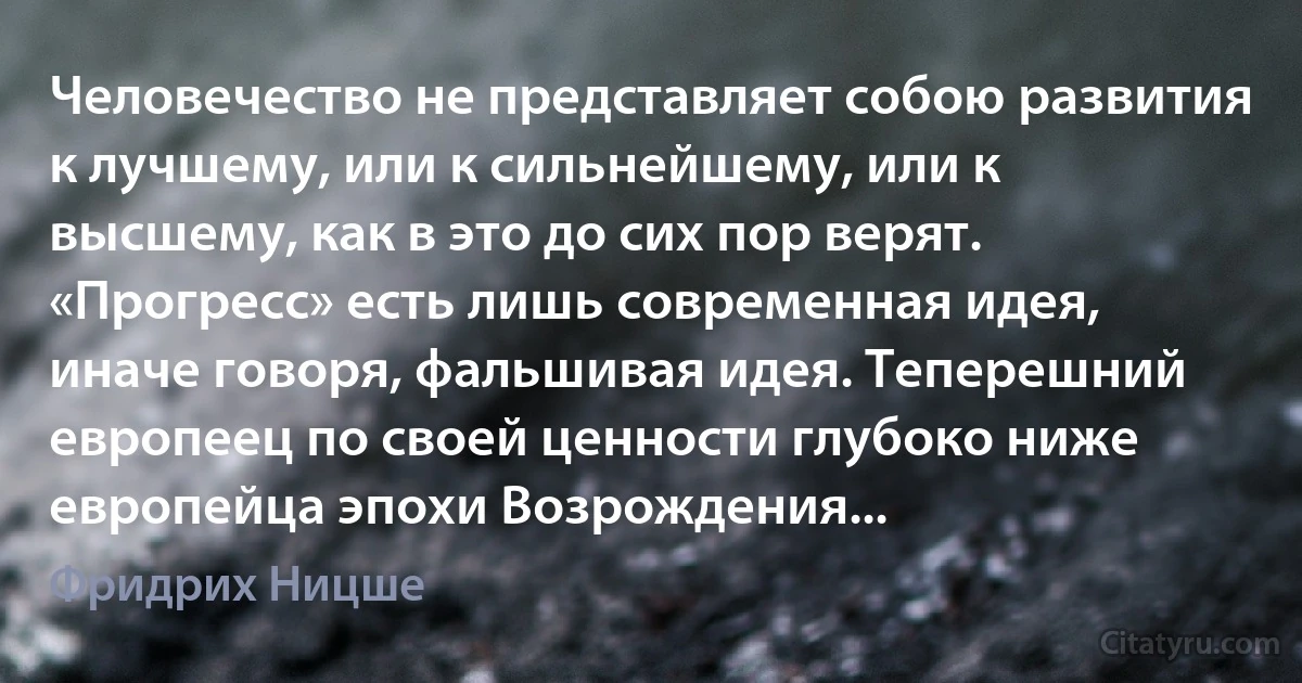 Человечество не представляет собою развития к лучшему, или к сильнейшему, или к высшему, как в это до сих пор верят. «Прогресс» есть лишь современная идея, иначе говоря, фальшивая идея. Теперешний европеец по своей ценности глубоко ниже европейца эпохи Возрождения... (Фридрих Ницше)