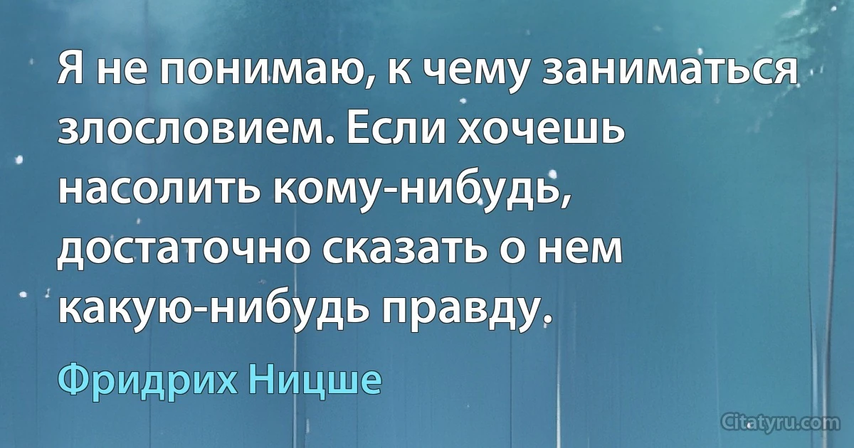 Я не понимаю, к чему заниматься злословием. Если хочешь насолить кому-нибудь, достаточно сказать о нем какую-нибудь правду. (Фридрих Ницше)