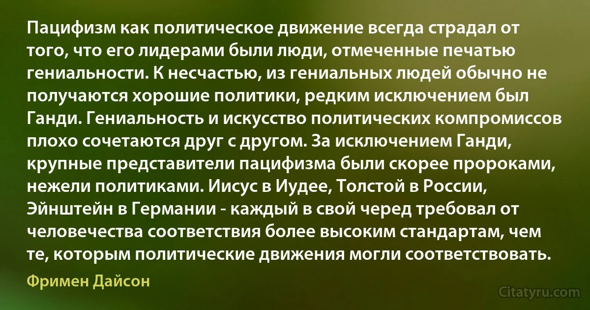 Пацифизм как политическое движение всегда страдал от того, что его лидерами были люди, отмеченные печатью гениальности. К несчастью, из гениальных людей обычно не получаются хорошие политики, редким исключением был Ганди. Гениальность и искусство политических компромиссов плохо сочетаются друг с другом. За исключением Ганди, крупные представители пацифизма были скорее пророками, нежели политиками. Иисус в Иудее, Толстой в России, Эйнштейн в Германии - каждый в свой черед требовал от человечества соответствия более высоким стандартам, чем те, которым политические движения могли соответствовать. (Фримен Дайсон)